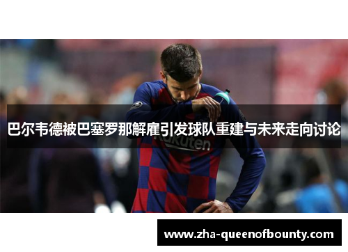 巴尔韦德被巴塞罗那解雇引发球队重建与未来走向讨论