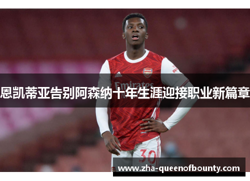 恩凯蒂亚告别阿森纳十年生涯迎接职业新篇章 恩凯蒂亚告别阿森纳十年生涯迎接职业新篇章