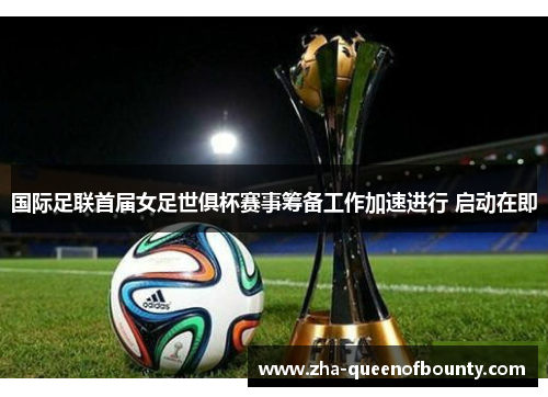 国际足联首届女足世俱杯赛事筹备工作加速进行 启动在即 国际足联首届女足世俱杯赛事筹备工作加速进行 启动在即