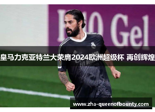 皇马力克亚特兰大荣膺2024欧洲超级杯 再创辉煌