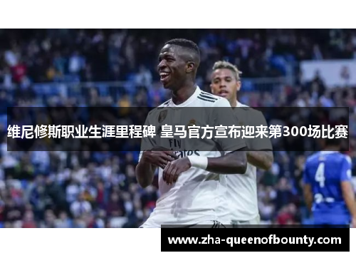维尼修斯职业生涯里程碑 皇马官方宣布迎来第300场比赛 维尼修斯职业生涯里程碑 皇马官方宣布迎来第300场比赛