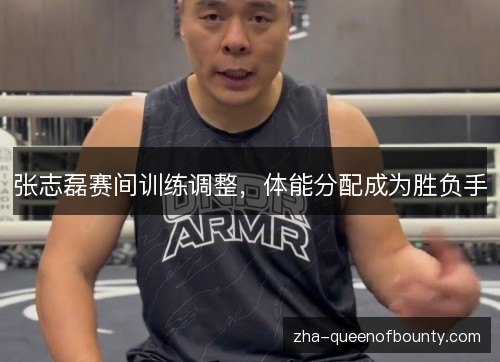 张志磊赛间训练调整,体能分配成为胜负手 张志磊赛间训练调整,体能分配成为胜负手